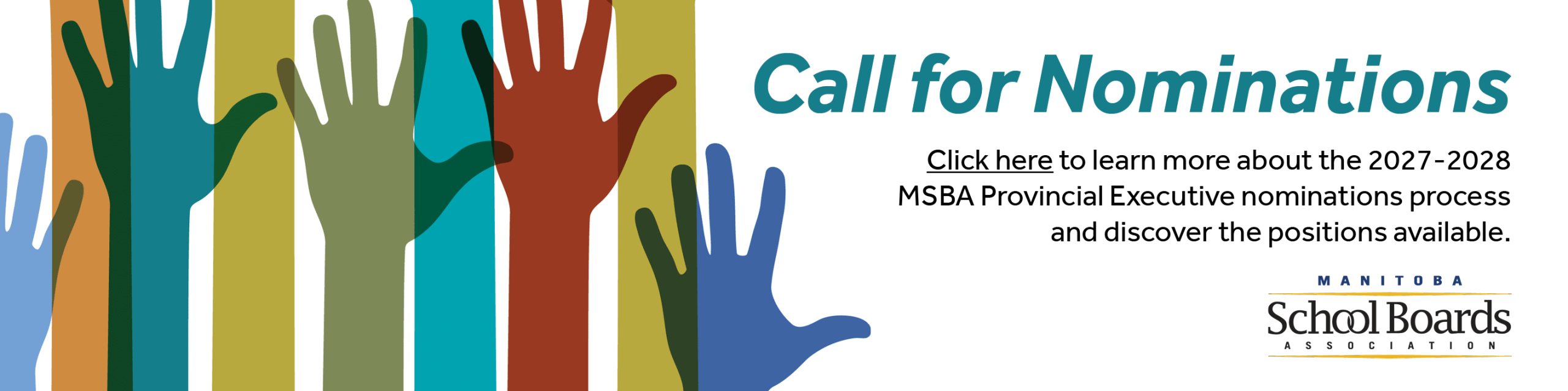 Promotional graphic for the Manitoba School Boards Association call for nominations. Several colorful raised hands in blue, green, teal, orange, red, and olive appear along the left side of the image, symbolizing participation and leadership. On the right, large teal text reads “Call for Nominations.” Beneath, black text states: “Click here to learn more about the 2027-2028 MSBA Provincial Executive nominations process and discover the positions available.” The Manitoba School Boards Association logo appears in the lower-right corner.