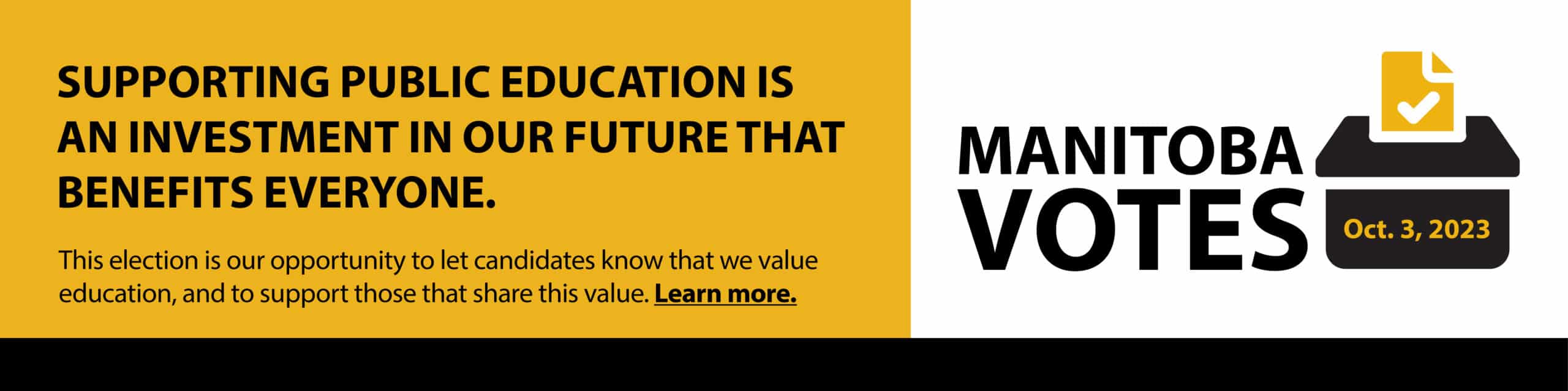 Supporting public education is an investment in our future that benefits everyone. This election is our opportunity to let candidates know that we value education and to support those that share this value. Learn more. The banner is linked to a webpage about the upcoming provincial election. There is an image of a ballot box with the words Manitoba Votes. October 3, 2023.