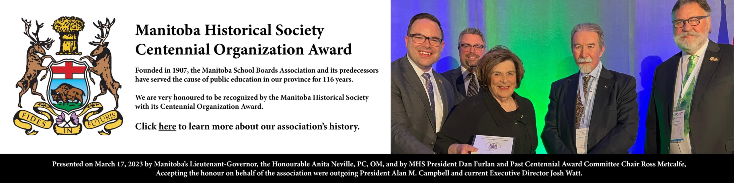 The banner includes an image of Manitoba's Lieutenant-Governor, the Honourable Anita Neville, and Manitoba Historical Society (MHS) President Dan Furlan and Past Centennial Award Committee Chair Ross Metcalfe presenting an award to outgoing Manitoba School Boards Association (MSBA) President Alan Campbell and current Executive Director, Josh Watt an award. The text reads Manitoba Historical Society Centennial Organization Award. Founded in 1907, the Manitoba School Boards Association and its predecessors have served the cause of public education in our province for 116 years. We are very honoured to be recognized by the Manitoba Historical Society with the Centennial Organization Award. Click here to learn more about our association's history. The banner is linked to the MHS website.