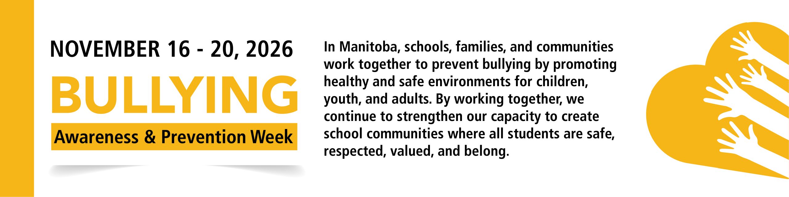 Nov 16 - 20, 2026 Bullying Awareness and Prevention Week In Manitoba, schools, families, and communities work together to prevent bullying by promoting healthy and safe environments for children, youth, and adults. By working together, we continue to strengthen our capacity to create school communities where all students are safe, respected, valued, and belong.